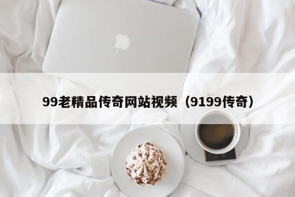 99老精品传奇网站视频（9199传奇）