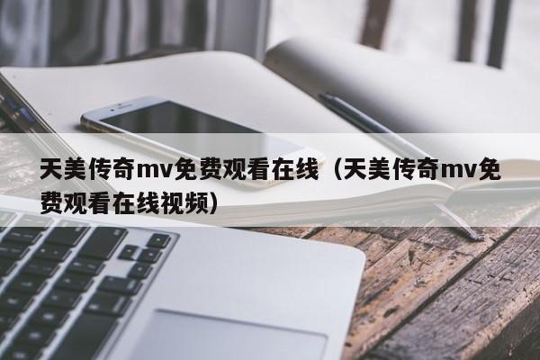 天美传奇mv免费观看在线（天美传奇mv免费观看在线视频）