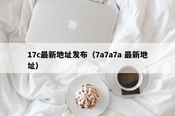 17c最新地址发布（7a7a7a 最新地址）