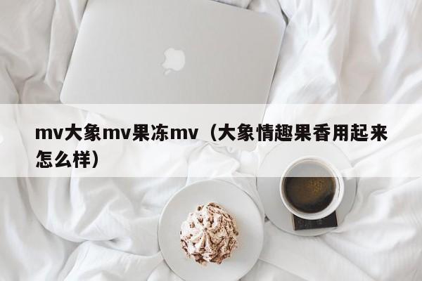 mv大象mv果冻mv（大象情趣果香用起来怎么样）