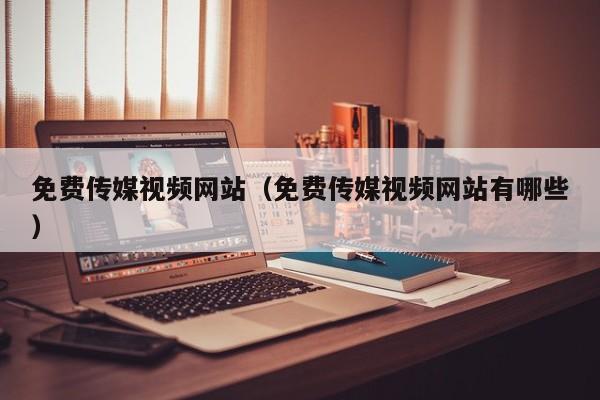 免费传媒视频网站（免费传媒视频网站有哪些）