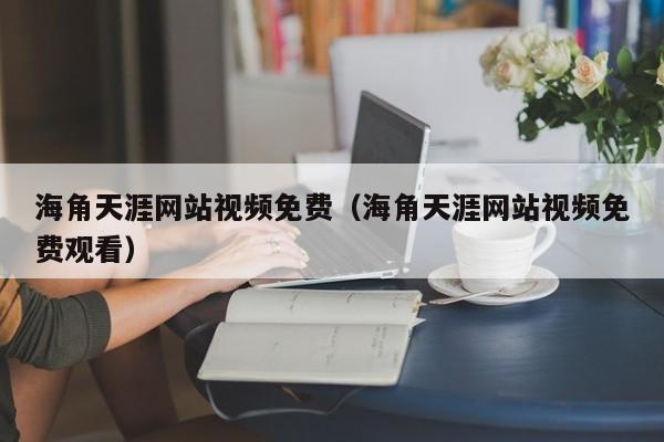 海角天涯网站视频免费（海角天涯网站视频免费观看）