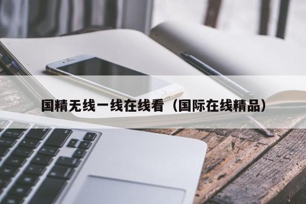 国精无线一线在线看（国际在线精品）