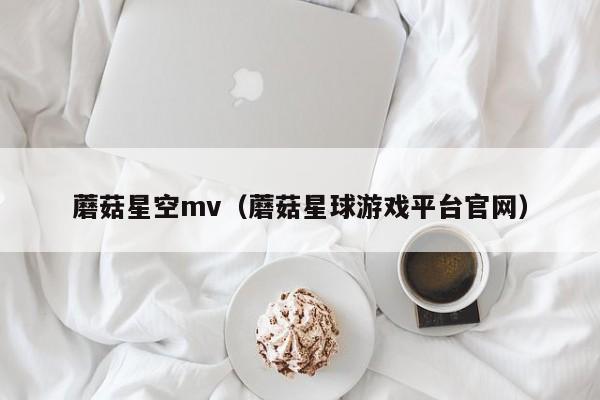 蘑菇星空mv（蘑菇星球游戏平台官网）