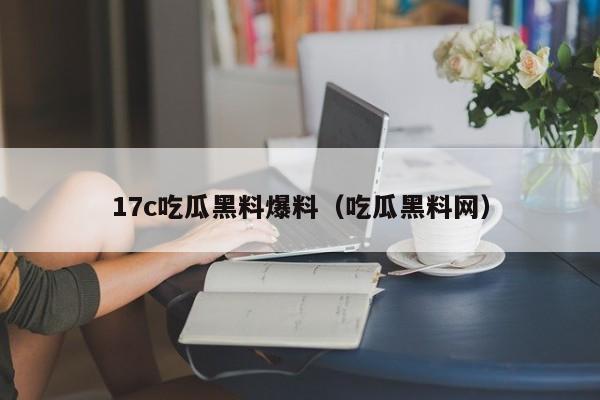 17c吃瓜黑料爆料（吃瓜黑料网）